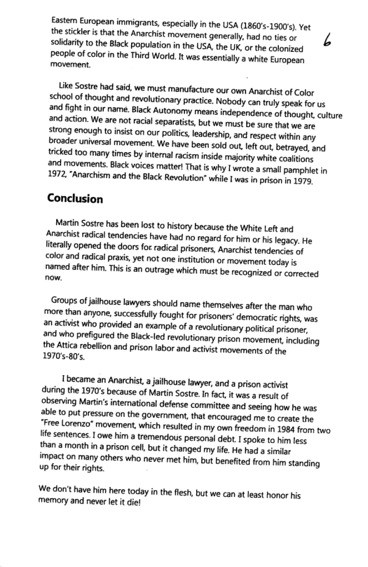 Easten European immigrants, especially in the USA (1860’s-19005). et the stickler i that the Anarchist movement generally, had no ties or solidarity to the Black population in the USA, the UK, or the colonized eople of color in the Third World. It was essentialy a white European movement.  Like Sostre had said, we must manufacture our own Anarchist of Color school of thought and revolutionary practice. Nobody can truly speak for us  and fight n our name. Black Autonomy means independence of thought, culture 2nd action. We are not racialseparatists, but we must be sure that we are  irang enough to nsist on our poliics, leadership, and respect within any broader universal movement. We have been sold out left out, betrayed, and tricked too many times by intenal racism inside majority white coalitions  and movements. Black voices matterl That is why I wrote a small pamphlet in 1972, “Anarchism and the Black Revolution" while 1 was in prison 1 197  Conclusion  Martin Sostre has been lost to history because the White Left and Anarchist radical tendencies have had no regard for him or is legacy. He fierally opened the doors fot radical prisoners, Anarchist tendencies of color and radical praxi, yet not one institution or movement today fs named after him. This is an outrage which must be recognized or corrected now.  ‘Groups of jalhouse lawyers should name themselves after the man who more than anyone, successfull fought for prisoners’ democratic rights, was an activist who provided an example of a revolutionary polifcal prisoner. and who prefigured the Black-led revolutonary prison movement,inclucing the Attica rebellion and prison labor and activist movements of the 197080  Ibecame an Anarchist, a jailhouse lawyer, and a prison actvist during the 1970’s because of Martin Sostre. I fact, it was a result of obsenving Martins international defense committee and seeing how he was able to put pressure on the govemment, that encouraged me to create the. Free Lorenzo® movement, which resulted in my own freedom in 1984 from two fife sentences. | owe hirm a tremendous personal debt. spoke to him less than amonth n a prison cell, but it changed my ife. He had a similar impact on many others who never met hirm, but benefted from him standing up for their rghs.  ‘We don’t have him here today in the flesh, but we can at least honor his memory and never et t die! 